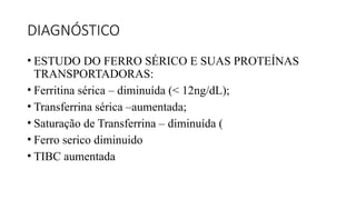 DIAGNÓSTICO
• ESTUDO DO FERRO SÉRICO E SUAS PROTEÍNAS
TRANSPORTADORAS:
• Ferritina sérica – diminuída (< 12ng/dL);
• Transferrina sérica –aumentada;
• Saturação de Transferrina – diminuída (
• Ferro serico diminuido
• TIBC aumentada
 