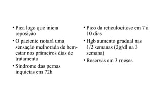 • Pica logo que inicia
reposição
• O paciente notará uma
sensação melhorada de bem-
estar nos primeiros dias de
tratamento
• Sindrome das pernas
inquietas em 72h
• Pico da reticulocitose em 7 a
10 dias
• Hgb aumento gradual nas
1/2 semanas (2g/dl na 3
semana)
• Reservas em 3 meses
 