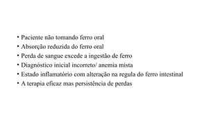 • Paciente não tomando ferro oral
• Absorção reduzida do ferro oral
• Perda de sangue excede a ingestão de ferro
• Diagnóstico inicial incorreto/ anemia mista
• Estado inflamatório com alteração na regula do ferro intestinal
• A terapia eficaz mas persistência de perdas
 