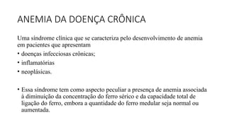 ANEMIA DA DOENÇA CRÔNICA
Uma síndrome clínica que se caracteriza pelo desenvolvimento de anemia
em pacientes que apresentam
• doenças infecciosas crônicas;
• inflamatórias
• neoplásicas.
• Essa síndrome tem como aspecto peculiar a presença de anemia associada
à diminuição da concentração do ferro sérico e da capacidade total de
ligação do ferro, embora a quantidade do ferro medular seja normal ou
aumentada.
 