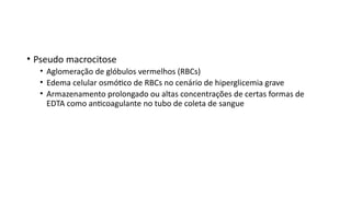 • Pseudo macrocitose
• Aglomeração de glóbulos vermelhos (RBCs)
• Edema celular osmótico de RBCs no cenário de hiperglicemia grave
• Armazenamento prolongado ou altas concentrações de certas formas de
EDTA como anticoagulante no tubo de coleta de sangue
 