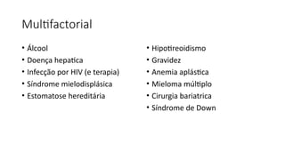 Multifactorial
• Álcool
• Doença hepatica
• Infecção por HIV (e terapia)
• Síndrome mielodisplásica
• Estomatose hereditária
• Hipotireoidismo
• Gravidez
• Anemia aplástica
• Mieloma múltiplo
• Cirurgia bariatrica
• Síndrome de Down
 