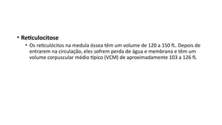 • Reticulocitose
• Os reticulócitos na medula óssea têm um volume de 120 a 150 fL. Depois de
entrarem na circulação, eles sofrem perda de água e membrana e têm um
volume corpuscular médio típico (VCM) de aproximadamente 103 a 126 fL
 