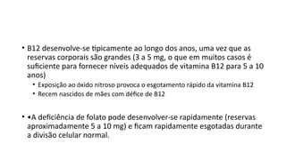 • B12 desenvolve-se tipicamente ao longo dos anos, uma vez que as
reservas corporais são grandes (3 a 5 mg, o que em muitos casos é
suficiente para fornecer níveis adequados de vitamina B12 para 5 a 10
anos)
• Exposição ao óxido nitroso provoca o esgotamento rápido da vitamina B12
• Recem nascidos de mães com défice de B12
• •A deficiência de folato pode desenvolver-se rapidamente (reservas
aproximadamente 5 a 10 mg) e ficam rapidamente esgotadas durante
a divisão celular normal.
 