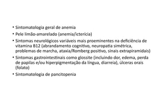 • Sintomatologia geral de anemia
• Pele limão-amarelado (anemia/icterícia)
• Sintomas neurológicos variáveis mais proeminentes na deficiência de
vitamina B12 (abrandamento cognitivo, neuropatia simétrica,
problemas de marcha, ataxia/Romberg positivo, sinais extrapiramidais)
• Sintomas gastrointestinais como glossite (incluindo dor, edema, perda
de papilas e/ou hiperpigmentação da língua, diarreia), úlceras orais
(folato)
• Sintomatologia de pancitopenia
 