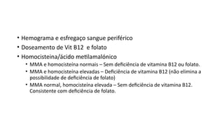 • Hemograma e esfregaço sangue periférico
• Doseamento de Vit B12 e folato
• Homocisteina/ácido metilamalónico
• MMA e homocisteína normais – Sem deficiência de vitamina B12 ou folato.
• MMA e homocisteína elevadas – Deficiência de vitamina B12 (não elimina a
possibilidade de deficiência de folato)
• MMA normal, homocisteína elevada – Sem deficiência de vitamina B12.
Consistente com deficiência de folato.
 