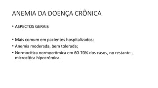 ANEMIA DA DOENÇA CRÔNICA
• ASPECTOS GERAIS
• Mais comum em pacientes hospitalizados;
• Anemia moderada, bem tolerada;
• Normocítica normocrômica em 60-70% dos casos, no restante ,
microcítica hipocrômica.
 