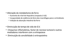 • Alteração do metabolismo do ferro
• Aumento do nível de Hepcidina (resposta à IL6):
• Incapacidade de cedência do ferro dos macrófagos para o eritroblasto
• Inibição da absorção intestinal do ferro
• Diminuição do tempo de vida do G.V.
• Citoquinas inflamatórias, factor de necrose tumoral e outros
mediadores interferem com a eritropoiese
• Diminuição da sensibilidade à eritropoietina
 