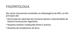FISIOPATOLOGIA
Dos vários mecanismos envolvidos na etiopatogenia da ADC, os três
principais são:
• Diminuição da sobrevida das hemácias devido a hiperatividade do
Sistema mononuclear fagocitário
• Resposta medular inadequada frente à anemia;
• Distúrbio do metabolismo do ferro.
 