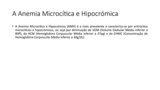 A Anemia Microcítica e Hipocrómica
• A Anemia Microcítica e Hipocrómica (AMH) é a mais prevalente e caracteriza-se por eritrócitos
microcíticos e hipocrómicos, ou seja por diminuição do VGM (Volume Globular Médio inferior a
80fl), da HCM (Hemoglobina Corpuscular Média inferior a 27pg) e da CHMC (Concentração de
Hemoglobina Corpuscular Média inferior a 30g/dL).
 
