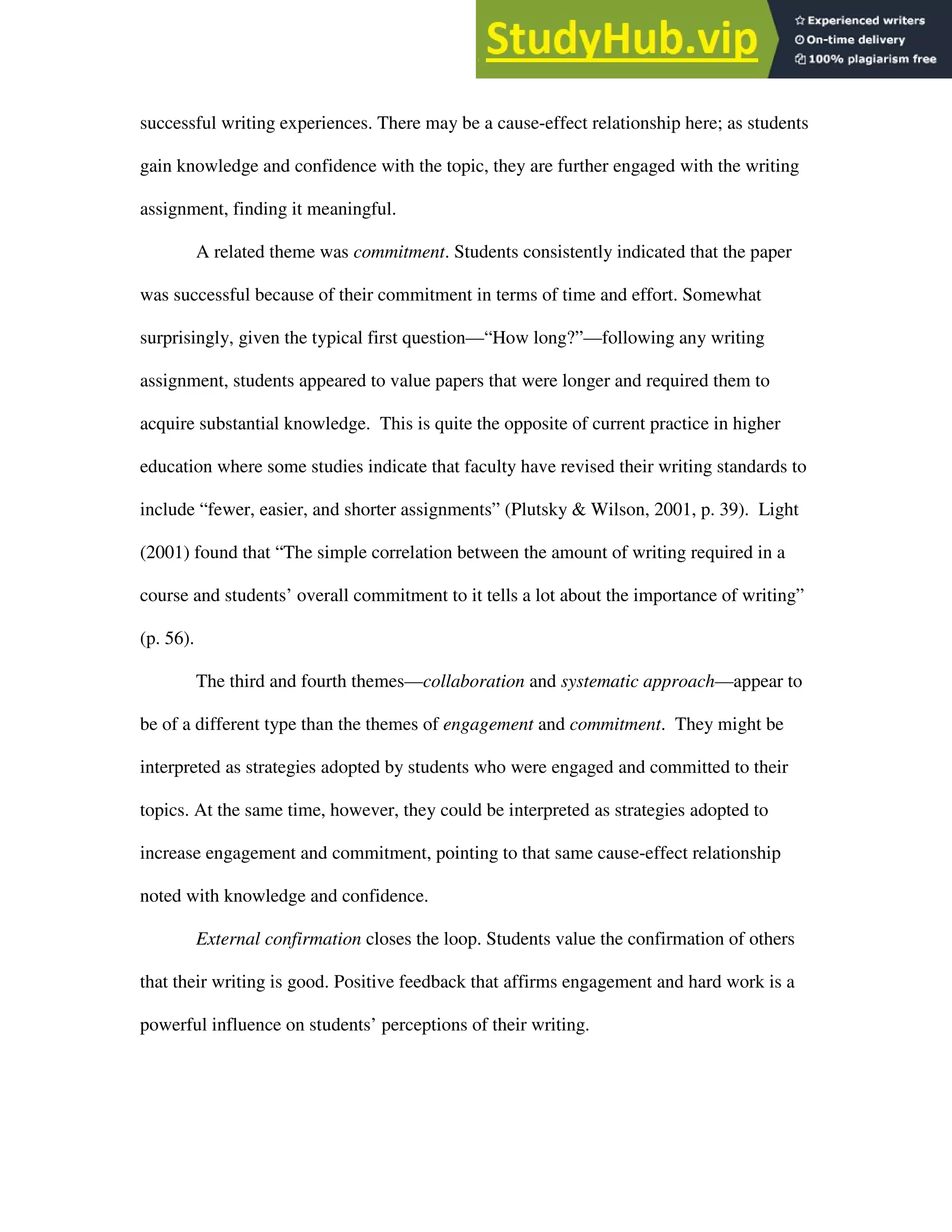 Emic View 22
successful writing experiences. There may be a cause-effect relationship here; as students
gain knowledge and confidence with the topic, they are further engaged with the writing
assignment, finding it meaningful.
A related theme was commitment. Students consistently indicated that the paper
was successful because of their commitment in terms of time and effort. Somewhat
surprisingly, given the typical first question—“How long?”—following any writing
assignment, students appeared to value papers that were longer and required them to
acquire substantial knowledge. This is quite the opposite of current practice in higher
education where some studies indicate that faculty have revised their writing standards to
include “fewer, easier, and shorter assignments” (Plutsky & Wilson, 2001, p. 39). Light
(2001) found that “The simple correlation between the amount of writing required in a
course and students’ overall commitment to it tells a lot about the importance of writing”
(p. 56).
The third and fourth themes—collaboration and systematic approach—appear to
be of a different type than the themes of engagement and commitment. They might be
interpreted as strategies adopted by students who were engaged and committed to their
topics. At the same time, however, they could be interpreted as strategies adopted to
increase engagement and commitment, pointing to that same cause-effect relationship
noted with knowledge and confidence.
External confirmation closes the loop. Students value the confirmation of others
that their writing is good. Positive feedback that affirms engagement and hard work is a
powerful influence on students’ perceptions of their writing.
 