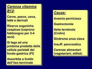 Carenza vitamina
B12:
Carne, pesce, uova,
latte e derivati
Riserve organiche
cospicue (coprono
fabbisogno per 3-4
anni)
Si lega ad una
proteina prodotta delle
cellule parietali del
fondo gastrico (FI)
Assorbita a livello
dell’ileo terminale
Cause:
Anemia perniciosa
Gastrectomie
Ileite terminale
(Crohn)
Sindrome ansa cieca
Insuff. pancreatica
Carenze alimentari
(vegetariani, etilisti)
 