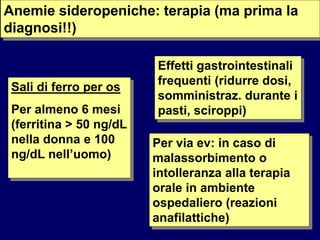 Anemie sideropeniche: terapia (ma prima la
diagnosi!!)
Sali di ferro per os
Per almeno 6 mesi
(ferritina > 50 ng/dL
nella donna e 100
ng/dL nell’uomo)
Effetti gastrointestinali
frequenti (ridurre dosi,
somministraz. durante i
pasti, sciroppi)
Per via ev: in caso di
malassorbimento o
intolleranza alla terapia
orale in ambiente
ospedaliero (reazioni
anafilattiche)
 