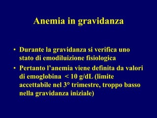 Anemia in gravidanza
• Durante la gravidanza si verifica uno
stato di emodiluizione fisiologica
• Pertanto l’anemia viene definita da valori
di emoglobina < 10 g/dL (limite
accettabile nel 3° trimestre, troppo basso
nella gravidanza iniziale)
 