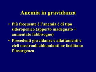 Anemia in gravidanza
• Più frequente è l’anemia è di tipo
sideropenico (apporto inadeguato +
aumentato fabbisogno)
• Precedenti gravidanze e allattamenti e
cicli mestruali abbondanti ne facilitano
l’insorgenza
 