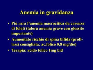 Anemia in gravidanza
• Più rara l’anemia macrocitica da carenza
di folati (talora anemia grave con glossite
importante)
• Aumentato rischio di spina bifida (profi-
lassi consigliata: ac.folico 0,8 mg/die)
• Terapia: acido folico 1mg bid
 