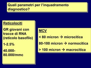 Quali parametri per l’inquadramento
diagnostico?
Reticolociti
GR giovani con
tracce di RNA
(reticolo basofilo)
1-2.5%
40.000-
80.000/mmc
MCV
< 80 micron  microcitica
80-100 micron  normocitica
> 100 micron  macrocitica
 