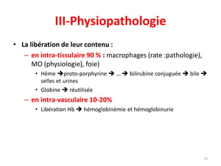 III-Physiopathologie
13
• La libération de leur contenu :
– en intra-tissulaire 90 % : macrophages (rate :pathologie),
MO (physiologie), foie)
• Hème proto-porphyrine  …  bilirubine conjuguée  bile 
selles et urines
• Globine  réutilisée
– en intra-vasculaire 10-20%
• Libération Hb  hémoglobinémie et hémoglobinurie
 