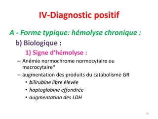 IV-Diagnostic positif
A - Forme typique: hémolyse chronique :
b) Biologique :
1) Signe d‘hémolyse :
– Anémie normochrome normocytaire ou
macrocytaire*
– augmentation des produits du catabolisme GR
• bilirubine libre élevée
• haptoglobine effondrée
• augmentation des LDH
16
intracell
 