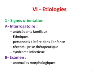 VI - Etiologies
1 - Signes orientation
A- Interrogatoire :
– antécédents familiaux
– Ethniques
– personnels : ictère dans l'enfance
– récents : prise thérapeutique
– syndrome infectieux
B- Examen :
– anomalies morphologiques
22
 