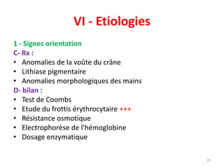 VI - Etiologies
1 - Signes orientation
C- Rx :
• Anomalies de la voûte du crâne
• Lithiase pigmentaire
• Anomalies morphologiques des mains
D- bilan :
• Test de Coombs
• Etude du frottis érythrocytaire +++
• Résistance osmotique
• Electrophorèse de l'hémoglobine
• Dosage enzymatique
23
 