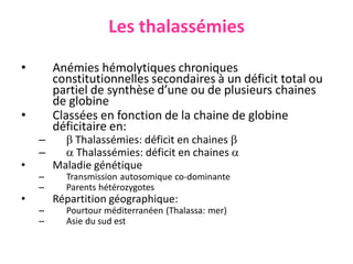 Les thalassémies
• Anémies hémolytiques chroniques
constitutionnelles secondaires à un déficit total ou
partiel de synthèse d’une ou de plusieurs chaines
de globine
• Classées en fonction de la chaine de globine
déficitaire en:
–  Thalassémies: déficit en chaines 
–  Thalassémies: déficit en chaines 
• Maladie génétique
– Transmission autosomique co-dominante
– Parents hétérozygotes
• Répartition géographique:
– Pourtour méditerranéen (Thalassa: mer)
– Asie du sud est
 