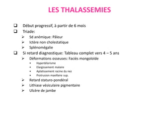 LES THALASSEMIES
 Début progressif, à partir de 6 mois
 Triade:
 Sd anémique: Pâleur
 Ictère non cholestatique
 Splénomégalie
 Si retard diagnostique: Tableau complet vers 4 – 5 ans
 Déformations osseuses: Faciès mongoloïde
• Hypertélorisme
• Elargissement malaire
• Aplatissement racine du nez
• Protrusion maxillaire sup.
 Retard staturo-pondéral
 Lithiase vésiculaire pigmentaire
 Ulcère de jambe
ecartement excessif des yeux
 