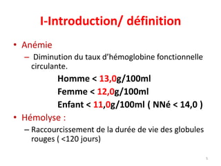 I-Introduction/ définition
• Anémie
– Diminution du taux d’hémoglobine fonctionnelle
circulante.
Homme < 13,0g/100ml
Femme < 12,0g/100ml
Enfant < 11,0g/100ml ( NNé < 14,0 )
• Hémolyse :
– Raccourcissement de la durée de vie des globules
rouges ( <120 jours)
5
 