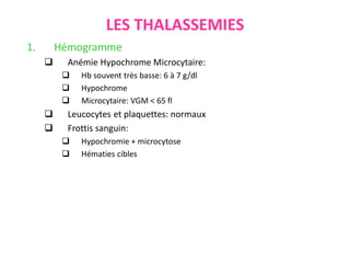 LES THALASSEMIES
1. Hémogramme
 Anémie Hypochrome Microcytaire:
 Hb souvent très basse: 6 à 7 g/dl
 Hypochrome
 Microcytaire: VGM < 65 fl
 Leucocytes et plaquettes: normaux
 Frottis sanguin:
 Hypochromie + microcytose
 Hématies cibles
 