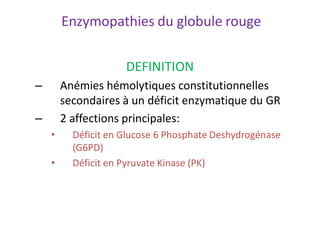 Enzymopathies du globule rouge
DEFINITION
– Anémies hémolytiques constitutionnelles
secondaires à un déficit enzymatique du GR
– 2 affections principales:
• Déficit en Glucose 6 Phosphate Deshydrogénase
(G6PD)
• Déficit en Pyruvate Kinase (PK)
 