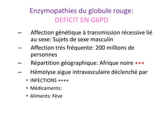 Enzymopathies du globule rouge:
DEFICIT EN G6PD
– Affection génétique à transmission récessive lié
au sexe: Sujets de sexe masculin
– Affection très fréquente: 200 millions de
personnes
– Répartition géographique: Afrique noire +++
– Hémolyse aigue intravasculaire déclenché par
• INFECTIONS ++++
• Médicaments:
• Aliments: Fève ‫ا‬
‫ﻟ‬
‫ﻔ‬
‫و‬
‫ل‬
 