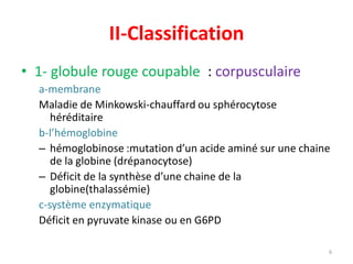 II-Classification
• 1- globule rouge coupable : corpusculaire
a-membrane
Maladie de Minkowski-chauffard ou sphérocytose
héréditaire
b-l’hémoglobine
– hémoglobinose :mutation d’un acide aminé sur une chaine
de la globine (drépanocytose)
– Déficit de la synthèse d’une chaine de la
globine(thalassémie)
c-système enzymatique
Déficit en pyruvate kinase ou en G6PD
6
Intrinsèque, héréditaire
 