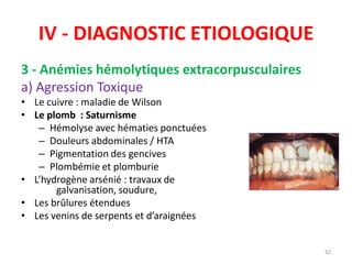 IV - DIAGNOSTIC ETIOLOGIQUE
3 - Anémies hémolytiques extracorpusculaires
a) Agression Toxique
• Le cuivre : maladie de Wilson
• Le plomb : Saturnisme
– Hémolyse avec hématies ponctuées
– Douleurs abdominales / HTA
– Pigmentation des gencives
– Plombémie et plomburie
• L’hydrogène arsénié : travaux de
galvanisation, soudure,
• Les brûlures étendues
• Les venins de serpents et d’araignées
62
 