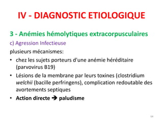 IV - DIAGNOSTIC ETIOLOGIQUE
3 - Anémies hémolytiques extracorpusculaires
c) Agression Infectieuse
plusieurs mécanismes:
• chez les sujets porteurs d'une anémie héréditaire
(parvovirus B19)
• Lésions de la membrane par leurs toxines (clostridium
welchii (bacille perfringens), complication redoutable des
avortements septiques
• Action directe  paludisme
64
 
