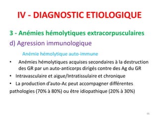 IV - DIAGNOSTIC ETIOLOGIQUE
3 - Anémies hémolytiques extracorpusculaires
d) Agression immunologique
Anémie hémolytique auto-immune
• Anémies hémolytiques acquises secondaires à la destruction
des GR par un auto-anticorps dirigés contre des Ag du GR
• Intravasculaire et aigue/Intratissulaire et chronique
• La production d’auto-Ac peut accompagner différentes
pathologies (70% à 80%) ou être idiopathique (20% à 30%)
66
 