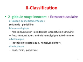 II-Classification
• 2- globule rouge innocent : Extracorpusculaire
a-Toxique ou médicamenteuse :
sulfamide , penicilline
b-Immunologique :
– Allo immunisation : accident de la transfusion sanguine
– Auto immunisation: anémie hémolytique auto immune
c-Mécanique:
– Prothèse intracardiaque , hémolyse d’effort
d-Infectieuse :
– Septicémie, paludisme
7
 