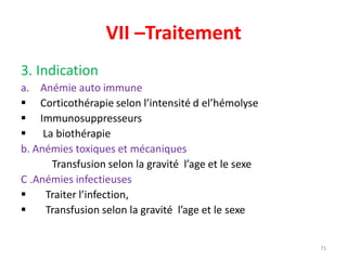 VII –Traitement
3. Indication
a. Anémie auto immune
 Corticothérapie selon l’intensité d el’hémolyse
 Immunosuppresseurs
 La biothérapie
b. Anémies toxiques et mécaniques
Transfusion selon la gravité l’age et le sexe
C .Anémies infectieuses
 Traiter l’infection,
 Transfusion selon la gravité l’age et le sexe
71
 