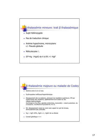 β-thalassémie mineure: trait β thalassémique
Sujet hétérozygote

Pas de traduction clinique

Anémie hypochrome, microcytaire
+/- Pseudo-globulie

Réticulocytes ↑,

EP-Hg: ↑HgA2 de 4 à 8% +/- HgF




B thalassémie majeure ou maladie de Cooley
Anémie entre 6 et 12 mois

Erythropoièse inefficace/Hyperhémolyse

Elargissement des os malaires, protusion du maxillaire supérieure, CM par
hypertrophie des vertèbres, aplatissement de la base du nez
Hépato-splénomégalie
Surcharge en fer (foie, glandes endocrines, myocarde)→ retard pubertaire, de
croissance, insuffisance thyroidienne, IH, IC

RX: élargissement voute du crane avec aspect en poil de brosse,
amincissement des corticales

Dg +: HgF>20%, HgA1:+/-, HgA2 nle ou élevée

Conseil génétique +++




                                                                               17
 
