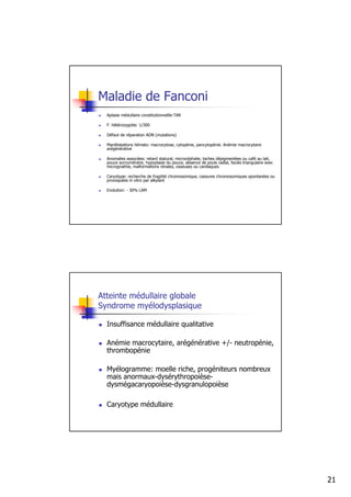 Maladie de Fanconi
  Aplasie médullaire constitutionnellle-TAR

  F. hétérozygotie: 1/300

  Défaut de réparation ADN (mutations)

  Manifestations hémato: macrocytose, cytopénie, pancytopénie. Anémie macrocytaire
  arégénérative

  Anomalies associées: retard statural, microcéphalie, taches dépigmentées ou café au lait,
  pouce surnuméraire, hypoplasie du pouce, absence de pouls radial, faciès triangulaire avec
  micrognathie, malformations rénales, osseuses ou cardiaques

  Caryotype: recherche de fragilité chromosomique, cassures chromosomiques spontanées ou
  provoquées in vitro par alkylant

  Evolution: - 30% LAM




Atteinte médullaire globale
Syndrome myélodysplasique

  Insuffisance médullaire qualitative

  Anémie macrocytaire, arégénérative +/- neutropénie,
  thrombopénie

  Myélogramme: moelle riche, progéniteurs nombreux
  mais anormaux-dysérythropoièse-
  dysmégacaryopoièse-dysgranulopoièse

  Caryotype médullaire




                                                                                               21
 