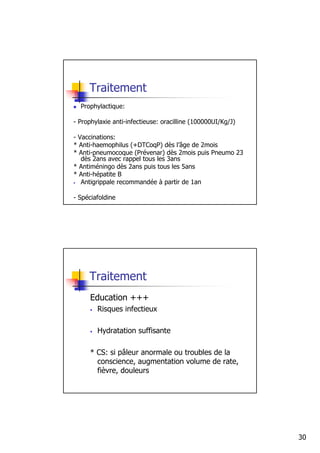 Traitement
  Prophylactique:

- Prophylaxie anti-infectieuse: oracilline (100000UI/Kg/J)

- Vaccinations:
* Anti-haemophilus (+DTCoqP) dès l’âge de 2mois
* Anti-pneumocoque (Prévenar) dès 2mois puis Pneumo 23
   dès 2ans avec rappel tous les 3ans
* Antiméningo dès 2ans puis tous les 5ans
* Anti-hépatite B
• Antigrippale recommandée à partir de 1an



- Spéciafoldine




     Traitement
     Education +++
     •   Risques infectieux

     •   Hydratation suffisante

     * CS: si pâleur anormale ou troubles de la
       conscience, augmentation volume de rate,
       fièvre, douleurs




                                                             30
 