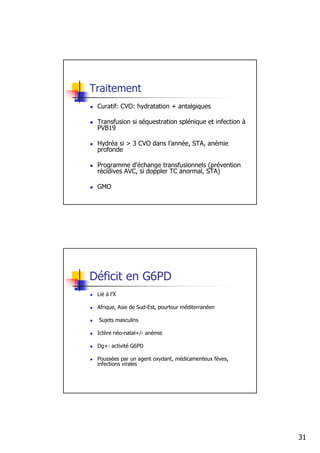 Traitement
 Curatif: CVO: hydratation + antalgiques

 Transfusion si séquestration splénique et infection à
 PVB19

 Hydréa si > 3 CVO dans l’année, STA, anémie
 profonde

 Programme d’échange transfusionnels (prévention
 récidives AVC, si doppler TC anormal, STA)

 GMO




Déficit en G6PD
 Lié à l’X

 Afrique, Asie de Sud-Est, pourtour méditerranéen

 Sujets masculins

 Ictère néo-natal+/- anémie

 Dg+: activité G6PD

 Poussées par un agent oxydant, médicamenteux fèves,
 infections virales




                                                         31
 