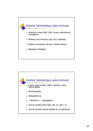 Anémie hémolytique auto-immune

 Infections virales (MNI, CMV, viroses respiratoires),
 mycoplasme

 Maladies auto-immunes (LED, ACJ, hépatites)

 Déficits immunitaires (Bruton, Wiskott-Aldrich)

 Néoplasies (Hodgkin)




Anémie hémolytique auto-immune
 Anémie aigue brutale: pâleur, asthénie, ictère,
 splénomégalie

 NFS-Plaquettes

 Hémoglobinurie

  ↑ bilirubine L, ↓ haptoglobine

 Test de coombs direct (IgG, IgG +C, IgM + C)

 Test de coombs indirect (titrage AC, sa spécificité)




                                                         34
 