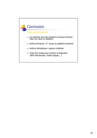 Conclusion
TAKE HOME MESSAGES

 Les anémies sont des situations cliniques diverses
 mais non rares en pédiatrie

 Anémie ferriprive: 1ère cause en pédiatrie d’anémie

 Anémie hémolytique: urgence médicale

 Tests très simple pour orienter le diagnostic
 (NFS-réticulocytes, frottis sanguin,…)




                                                       37
 