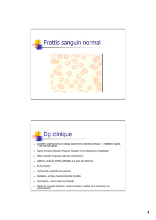 Frottis sanguin normal




       Dg clinique
Caractère urgent de prise en charge dépend de la tolérance clinique: + installation rapide,
+ elle est mal tolérée

Signes cliniques traduisent l’hypoxie tissulaire et les mécanismes d’adaptation

Pâleur cutanéo-muqueuse (paumes, conjonctives)

Asthénie, dyspnée d’effort, difficultés à la prise des biberons

SS fonctionnel

Tachycardie, polypnée sans cyanose

Céphalées, vertiges, bourdonnements d’oreilles

Hypotrophie, cassure staturo-pondérale

Signes de mauvaise tolérance: cardio-vasculaire, troubles de la conscience, du
comportement




                                                                                              4
 