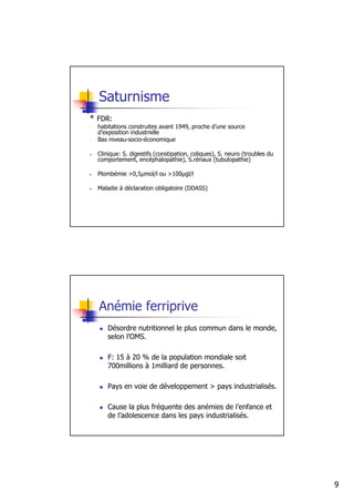 Saturnisme
* FDR:
-   habitations construites avant 1949, proche d’une source
    d’exposition industrielle
-   Bas niveau-socio-économique

•   Clinique: S. digestifs (constipation, coliques), S. neuro (troubles du
    comportement, encéphalopathie), S.rénaux (tubulopathie)

•   Plombémie >0,5µmol/l ou >100µgl/l

•   Maladie à déclaration obligatoire (DDASS)




    Anémie ferriprive
       Désordre nutritionnel le plus commun dans le monde,
       selon l’OMS.

       F: 15 à 20 % de la population mondiale soit
       700millions à 1milliard de personnes.

       Pays en voie de développement > pays industrialisés.

       Cause la plus fréquente des anémies de l’enfance et
       de l’adolescence dans les pays industrialisés.




                                                                             9
 