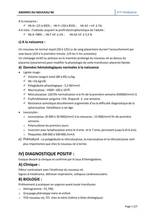 ANEMIES DU NOUVEAU NE                                                       5ème Pédiatrie

A la naissance :
     Hb A= (15 à 40)% ; Hb F= (50 à 85)% ; Hb A2 = inf. à 1%.
A 6 mois : l’individu acquiert le profil electrophoretique de l’adulte :
     Hb A =98%. ; Hb F inf. à 1% ;         Hb A2 inf. à 3,3 %.

c) A la naissance :
Un nouveau né normal reçoit (50 à 125) cc de sang placentaire durant l’accouchement par
voie basse (3/4 à la première minute ,1/4 les 5 mn suivantes)
Un clampage tardif ou précoce ou le maintien prolongé du nouveau né au dessus du
placenta (césarienne) peut modifier la physiologie de cette transfusion placento fœtale.
d) Données hématologiques normales à la naissance
   Lignée rouge :
    Volume sanguin total (80 à 85) cc/kg.
    Hb =16,5gr/dl.
    Polyglobulie physiologique : 5,2 M/mm3.
    Macrocytose : VGM= 100 à 107fl.
    Réticulocytose :(3à7)% normalisation à la fin de la première semaine.450000/mm3 J1
    Erythroblastose sanguine =5%. Disparait à une semaine.
    Resistance osmotique discrètement augmentée d’ou la difficulté diagnostique de la
       spherocytose héréditaire à cet âge.
   Leucocytes :
   o Leucocytose :(9 000 à 30 000)/mm3 à la naissance ; 12 000/mm3 fin de première
       semaine.
   o Polynucléose les premiers jours.
   o Inversion avec lymphocytose entre le 4 eme et le 7 eme, persistant jusqu’à (4-6 ans).
   o Plaquettes 200 000 à 500 000 /mm3.
e) Prématuré : La polyglobulie la réticulocytose, la macrocytose et la réticulocytose sont
   plus importantes que chez le nouveau né à terme.


IV) DIAGNOSTIQUE POSITIF :
Evoque devant la clinique et confirmé par le taux d’hémoglobine.
A) Clinique :
Pâleur contrastant avec l’érythrose du nouveau né.
Signes d intolérance, détresse respiratoire, collapsus cardiovasculaire.
B) BIOLOGIE :
Prélèvement à pratiquer en urgence avant toute transfusion.
o Hémogramme : FS, FNS.
o Groupage phénotype mère et enfant.
o TCD nouveau né, TCI chez la mère (même si bilan étiologique)

                                                                                  Page | 2/7
 