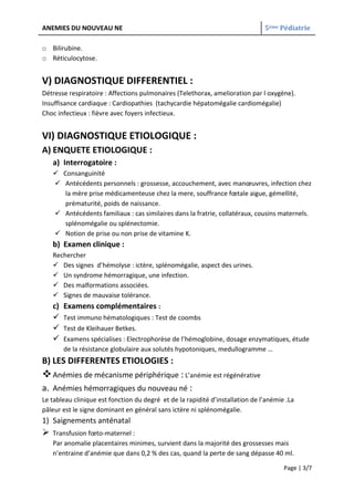 ANEMIES DU NOUVEAU NE                                                          5ème Pédiatrie

o Bilirubine.
o Réticulocytose.


V) DIAGNOSTIQUE DIFFERENTIEL :
Détresse respiratoire : Affections pulmonaires (Telethorax, amelioration par l oxygène).
Insuffisance cardiaque : Cardiopathies (tachycardie hépatomégalie cardiomégalie)
Choc infectieux : fièvre avec foyers infectieux.


VI) DIAGNOSTIQUE ETIOLOGIQUE :
A) ENQUETE ETIOLOGIQUE :
    a) Interrogatoire :
     Consanguinité
     Antécédents personnels : grossesse, accouchement, avec manœuvres, infection chez
       la mère prise médicamenteuse chez la mere, souffrance fœtale aigue, gémellité,
       prématurité, poids de naissance.
     Antécédents familiaux : cas similaires dans la fratrie, collatéraux, cousins maternels.
       splénomégalie ou splénectomie.
     Notion de prise ou non prise de vitamine K.
    b) Examen clinique :
    Rechercher
     Des signes d’hémolyse : ictère, splénomégalie, aspect des urines.
     Un syndrome hémorragique, une infection.
     Des malformations associées.
     Signes de mauvaise tolérance.
    c)   Examens complémentaires :
        Test immuno hématologiques : Test de coombs
        Test de Kleihauer Betkes.
        Examens spécialises : Electrophorèse de l’hémoglobine, dosage enzymatiques, étude
         de la résistance globulaire aux solutés hypotoniques, medullogramme …
B) LES DIFFERENTES ETIOLOGIES :
 Anémies de mécanisme périphérique : L’anémie est régénérative
a. Anémies hémorragiques du nouveau né :
Le tableau clinique est fonction du degré et de la rapidité d’installation de l’anémie .La
pâleur est le signe dominant en général sans ictère ni splénomégalie.
1) Saignements anténatal
   Transfusion fœto-maternel :
    Par anomalie placentaires minimes, survient dans la majorité des grossesses mais
    n’entraine d’anémie que dans 0,2 % des cas, quand la perte de sang dépasse 40 ml.

                                                                                      Page | 3/7
 