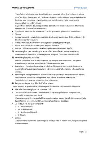 ANEMIES DU NOUVEAU NE                                                      5ème Pédiatrie


    -Transfusion très importante, immédiatement prénatale =état de choc hémorragique
    jusqu’ au décès du nouveau né. L’anémie est normocytaire, normochrome régénérative.
    -Perte de sang chronique = hypotrophie avec anémie microcytaire hypochrome
    arégénérative hyposideremique.
    Diagnostique dans les deux cas par le test de Kleihauer (mise en évidence d’hématies
    fœtales dans la circulation maternelle.)
   Transfusion foeto fœtale : concerne 15 % des grossesses gémellaires univitellines
   Clinique :
o   Jumeau transfusé : polyglobulie, cyanose, bradycardie avec risque de thrombose et de
    défaillance cardio vasculaire.
o   Jumeau transfuseur : anémique avec signes de choc hypovolemique.
o   Risque accru de décès in utero pour les deux jumeaux.
   Biologie : différence entre les deux hémoglobines supérieures à 5 gr/dl.
2) Hémorragies per natales par anomalies vasculaires, hématomes retro
    placentaires ou du cordon, placenta prævia, marginal. Choc avec anoxie fœtale.
3) Hémorragies post natales :
  Internes profondes dues à accouchement dystocique, ou traumatique : 72 après l
  accouchement, possible anomalies de l’hémostase associées.
 Saignement céphalique intra ou extra crânien : hématome sous cutané, bosse sero
  sanguine(ne chevauche pas les sutures crâniennes), cephalhématome (chevauche les
  sutures).
 Hémorragies retro péritonéales ou surrénale de diagnostique difficile évoquée devant
  une altération brutale de l état général avec pâleur et anémie inexpliquée.
  Possibilité d un ictère par résorption d un hématome.
4) Saignements par trouble de l’hémostase :
Le plus souvent acquis (maladie hémorragique du nouveau né), rarement congénital.
 Maladie hémorragique du nouveau né :
 Concerne 1/400 naissances .Le taux bas de Fc de la coagulation vit K dépendants,
  retrouvé à la naissance sont lies à
  L’hypovitaminose K : réserves faibles, apport exogène pauvre dans le lait maternel, tube
  digestif stérile avec immaturité hépatique physiologique à cet âge.
 Les facteurs vit K dépendants sont :
  o II Prothrombine.
  o VII Proconvertine.
  o IX Anti hémophilique B
  o X Stuart.
 Clinique :
  Classiquement : syndrome hémorragique entre (2 eme et 7 eme) jour, muqueux digestifs
  essentiellement.



                                                                                     Page | 4/7
 