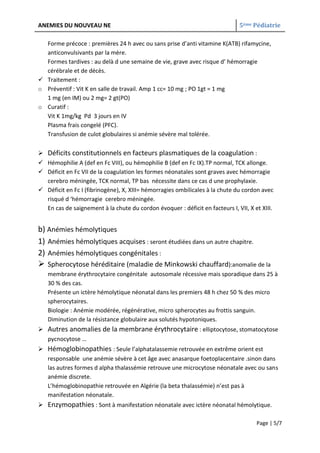 ANEMIES DU NOUVEAU NE                                                         5ème Pédiatrie

  Forme précoce : premières 24 h avec ou sans prise d’anti vitamine K(ATB) rifamycine,
  anticonvulsivants par la mère.
  Formes tardives : au delà d une semaine de vie, grave avec risque d’ hémorragie
  cérébrale et de décès.
 Traitement :
o Préventif : Vit K en salle de travail. Amp 1 cc= 10 mg ; PO 1gt = 1 mg
  1 mg (en IM) ou 2 mg= 2 gt(PO)
o Curatif :
  Vit K 1mg/kg Pd 3 jours en IV
  Plasma frais congelé (PFC).
  Transfusion de culot globulaires si anémie sévère mal tolérée.

 Déficits constitutionnels en facteurs plasmatiques de la coagulation :
 Hémophilie A (def en Fc VIII), ou hémophilie B (def en Fc IX).TP normal, TCK allonge.
 Déficit en Fc VII de la coagulation les formes néonatales sont graves avec hémorragie
  cerebro méningée, TCK normal, TP bas nécessite dans ce cas d une prophylaxie.
 Déficit en Fc I (fibrinogène), X, XIII= hémorragies ombilicales à la chute du cordon avec
  risqué d ‘hémorragie cerebro méningée.
  En cas de saignement à la chute du cordon évoquer : déficit en facteurs I, VII, X et XIII.


b) Anémies hémolytiques
1) Anémies hémolytiques acquises : seront étudiées dans un autre chapitre.
2) Anémies hémolytiques congénitales :
 Spherocytose héréditaire (maladie de Minkowski chauffard):anomalie de la
   membrane érythrocytaire congénitale autosomale récessive mais sporadique dans 25 à
   30 % des cas.
   Présente un ictère hémolytique néonatal dans les premiers 48 h chez 50 % des micro
   spherocytaires.
   Biologie : Anémie modérée, régénérative, micro spherocytes au frottis sanguin.
   Diminution de la résistance globulaire aux solutés hypotoniques.
 Autres anomalies de la membrane érythrocytaire : elliptocytose, stomatocytose
  pycnocytose …
 Hémoglobinopathies : Seule l’alphatalassemie retrouvée en extrême orient est
  responsable une anémie sévère à cet âge avec anasarque foetoplacentaire .sinon dans
  las autres formes d alpha thalassémie retrouve une microcytose néonatale avec ou sans
  anémie discrete.
  L’hémoglobinopathie retrouvée en Algérie (la beta thalassémie) n’est pas à
  manifestation néonatale.
 Enzymopathies : Sont à manifestation néonatale avec ictère néonatal hémolytique.

                                                                                     Page | 5/7
 