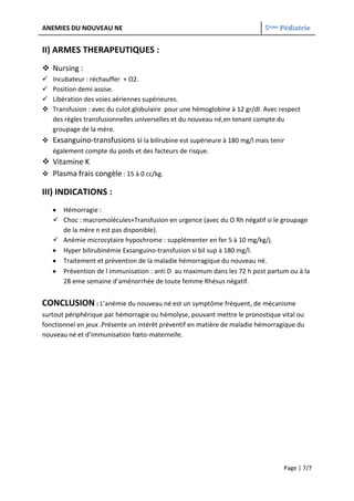 ANEMIES DU NOUVEAU NE                                                      5ème Pédiatrie


II) ARMES THERAPEUTIQUES :
 Nursing :
   Incubateur : réchauffer + O2.
   Position demi assise.
   Libération des voies aériennes supérieures.
   Transfusion : avec du culot globulaire pour une hémoglobine à 12 gr/dl. Avec respect
    des règles transfusionnelles universelles et du nouveau né,en tenant compte du
    groupage de la mère.
 Exsanguino-transfusions si la bilirubine est supérieure à 180 mg/l mais tenir
  également compte du poids et des facteurs de risque.
 Vitamine K
 Plasma frais congèle : 15 à 0 cc/kg.

III) INDICATIONS :
      Hémorragie :
     Choc : macromolécules+Transfusion en urgence (avec du O Rh négatif si le groupage
      de la mère n est pas disponible).
     Anémie microcytaire hypochrome : supplémenter en fer 5 à 10 mg/kg/j.
      Hyper bilirubinémie Exsanguino-transfusion si bil sup à 180 mg/l.
      Traitement et prévention de la maladie hémorragique du nouveau né.
      Prévention de l immunisation : anti D au maximum dans les 72 h post partum ou à la
      28 eme semaine d’aménorrhée de toute femme Rhésus négatif.


CONCLUSION : L’anémie du nouveau né est un symptôme fréquent, de mécanisme
surtout périphérique par hémorragie ou hémolyse, pouvant mettre le pronostique vital ou
fonctionnel en jeux .Présente un intérêt préventif en matière de maladie hémorragique du
nouveau né et d’immunisation fœto-maternelle.




                                                                                  Page | 7/7
 